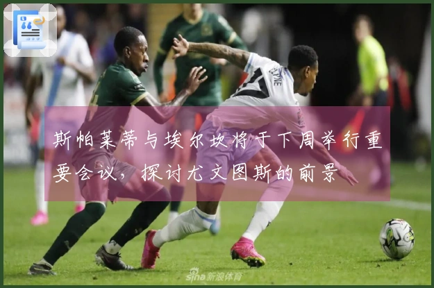 斯帕莱蒂与埃尔坎将于下周举行重要会议，探讨尤文图斯的前景