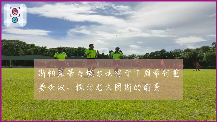 斯帕莱蒂与埃尔坎将于下周举行重要会议，探讨尤文图斯的前景
